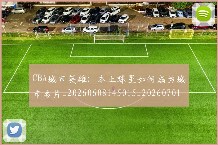 CBA城市英雄：本土球星如何成为城市名片_20260608145015_20260701210455