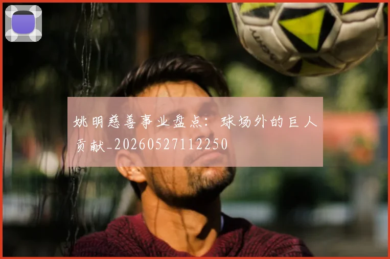 姚明慈善事业盘点：球场外的巨人贡献_20260527112250