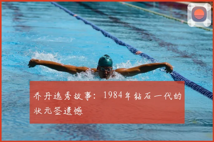乔丹选秀故事：1984年钻石一代的状元签遗憾