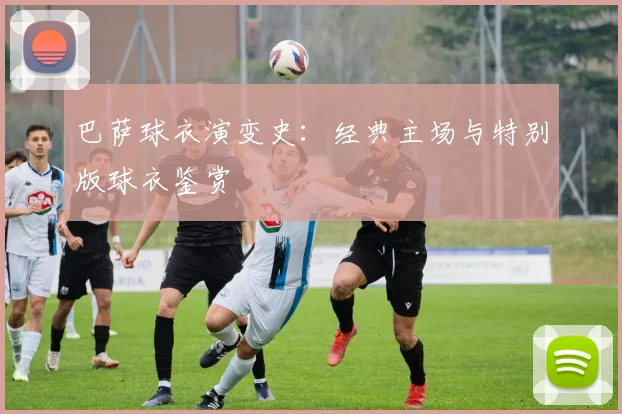巴萨球衣演变史：经典主场与特别版球衣鉴赏