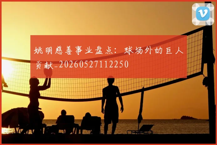 姚明慈善事业盘点：球场外的巨人贡献_20260527112250