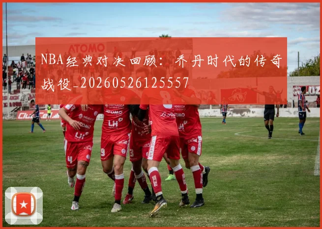 NBA经典对决回顾：乔丹时代的传奇战役_20260526125557