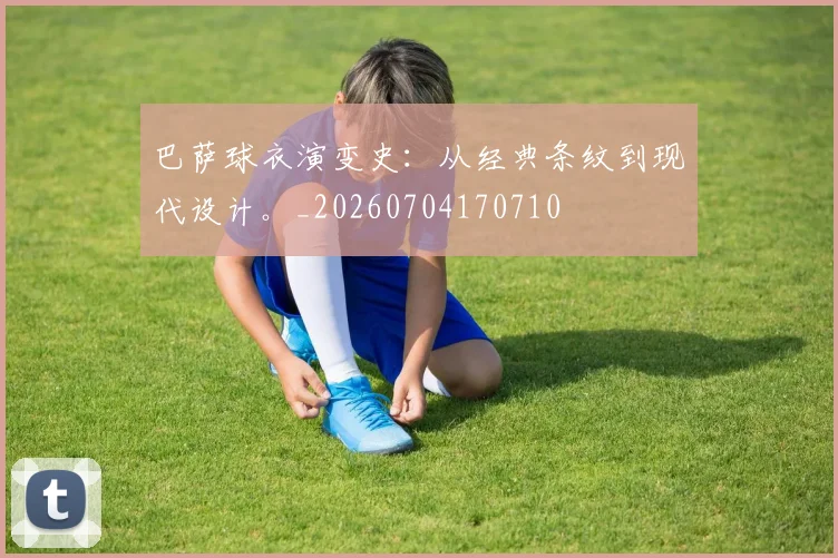 巴萨球衣演变史：从经典条纹到现代设计。_20260704170710