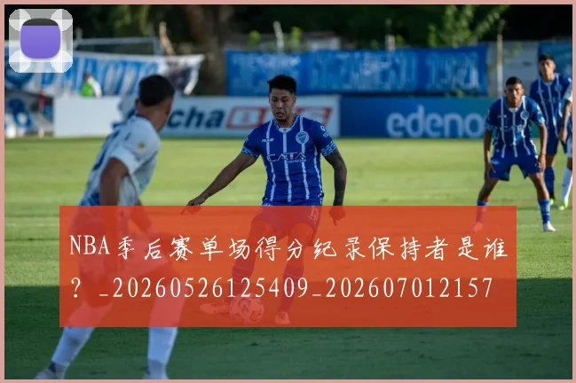 NBA季后赛单场得分纪录保持者是谁？_20260526125409_20260701215722