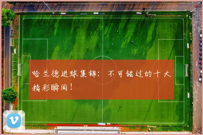哈兰德进球集锦：不可错过的十大精彩瞬间！