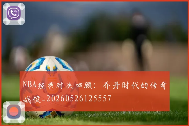 NBA经典对决回顾：乔丹时代的传奇战役_20260526125557