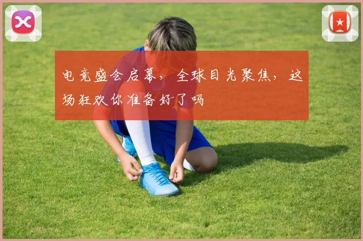 电竞盛会启幕，全球目光聚焦，这场狂欢你准备好了吗