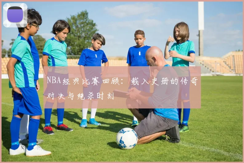 NBA经典比赛回顾：载入史册的传奇对决与绝杀时刻