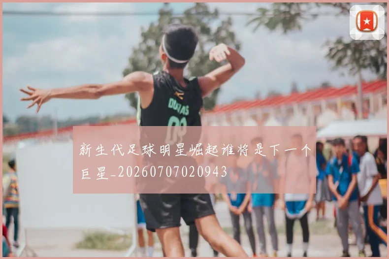新生代足球明星崛起谁将是下一个巨星_20260707020943