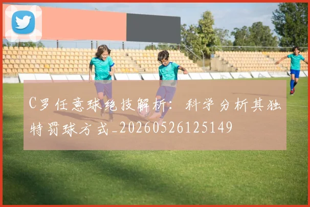 C罗任意球绝技解析：科学分析其独特罚球方式_20260526125149