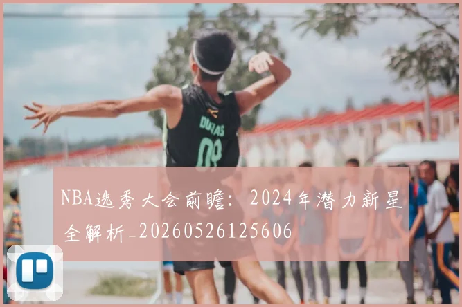 NBA选秀大会前瞻:2024年潜力新星全解析_20260526125606