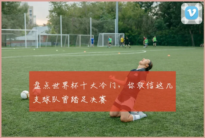 盘点世界杯十大冷门，你敢信这几支球队曾踏足决赛