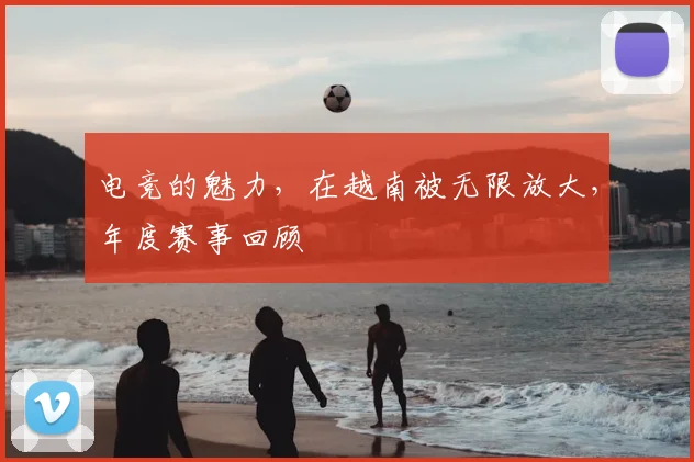 电竞的魅力，在越南被无限放大，年度赛事回顾